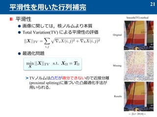 平滑性
画像に関しては，核ノルムより本質
Total Variation(TV) による平滑性の評価
最適化問題
TVノルムは凸だが微分できないので近接分離
(proximal splitting)に基づいた凸最適化手法が
用いられる．
21
平滑性を用いた行列補完
-- [Li+ 2014] --
Smooth(TV) method
Original
Missing
Results
 