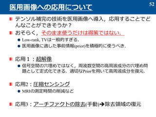テンソル補完の技術を医用画像へ導入，応用することでど
んなことができそうか？
おそらく，そのまま使うだけは得策ではない．
Low-rank, TVは一般的すぎる．
医用画像に適した事前情報(prior)を積極的に使うべき．
応用１：超解像
信号空間の穴埋めではなく，周波数空間の高周波成分の穴埋め問
題として定式化できる．適切なPriorを用いて高周波成分を復元．
応用2：圧縮センシング
MRIの測定時間の削減など
応用3：アーチファクトの除去(手動)除去領域の復元
52
医用画像への応用について
 