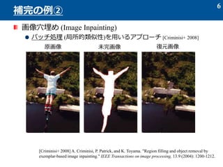 画像穴埋め (Image Inpainting)
パッチ処理 (局所的類似性)を用いるアプローチ [Criminisi+ 2008]
6
補完の例②
原画像 未完画像 復元画像
[Criminisi+ 2008] A. Criminisi, P. Patrick, and K. Toyama. "Region filling and object removal by
exemplar-based image inpainting." IEEE Transactions on image processing, 13.9 (2004): 1200-1212.
 