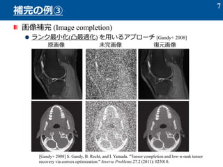 画像補完 (Image completion)
ランク最小化(凸最適化) を用いるアプローチ [Gandy+ 2008]
7
補完の例③
原画像 未完画像 復元画像
[Gandy+ 2008] S. Gandy, B. Recht, and I. Yamada. "Tensor completion and low-n-rank tensor
recovery via convex optimization." Inverse Problems 27.2 (2011): 025010.
 