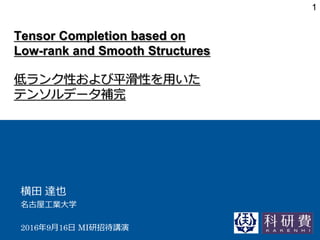 Tensor Completion based on
Low-rank and Smooth Structures
低ランク性および平滑性を用いた
テンソルデータ補完
横田 達也
名古屋工業大学
2016年9月16日 MI研招待講演
1
 