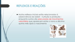 REFLEXOS E REAÇÕES
 Muitos reflexos iniciais estão relacionados à
sobrevivência do bebê – nutrição e proteção -
enquanto outros são precursores de movimentos
voluntários que aparecem entre o nono e décimo
quinto mês após o nascimento
 