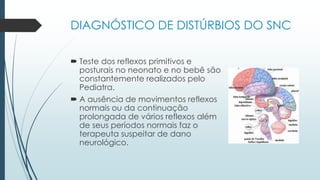 DIAGNÓSTICO DE DISTÚRBIOS DO SNC
 Teste dos reflexos primitivos e
posturais no neonato e no bebê são
constantemente realizados pelo
Pediatra.
 A ausência de movimentos reflexos
normais ou da continuação
prolongada de vários reflexos além
de seus períodos normais faz o
terapeuta suspeitar de dano
neurológico.
 