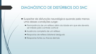  Suspeitar de disfunção neurológica quando pelo menos
uma desses condições surge:
 Permanência de um reflexo além da idade em que ele deveria
ser inibido pelo controle cortical
 Ausência completa de um reflexo
 Respostas de reflexo bilateral desiguais
 Respostas fortes ou fracas demais
DIAGNÓSTICO DE DISTÚRBIOS DO SNC
 
