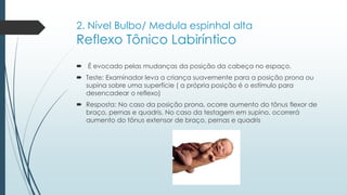 2. Nível Bulbo/ Medula espinhal alta
Reflexo Tônico Labiríntico
 É evocado pelas mudanças da posição da cabeça no espaço.
 Teste: Examinador leva a criança suavemente para a posição prona ou
supina sobre uma superfície ( a própria posição é o estímulo para
desencadear o reflexo)
 Resposta: No caso da posição prona, ocorre aumento do tônus flexor de
braço, pernas e quadris. No caso da testagem em supino, ocorrerá
aumento do tônus extensor de braço, pernas e quadris
 