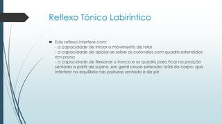  Este reflexo interfere com:
- a capacidade de iniciar o movimento de rolar
- a capacidade de apoiar-se sobre os cotovelos com quadris estendidos
em prono
- a capacidade de flexionar o tronco e os quadris para ficar na posição
sentada a partir de supino, em geral causa extensão total do corpo, que
interfere no equilíbrio nas posturas sentada e de pé
Reflexo Tônico Labiríntico
 