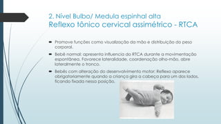 2. Nível Bulbo/ Medula espinhal alta
Reflexo tônico cervical assimétrico - RTCA
 Promove funções como visualização da mão e distribuição do peso
corporal.
 Bebê normal: apresenta influencia do RTCA durante a movimentação
espontânea. Favorece lateralidade, coordenação olho-mão, abre
lateralmente o tronco.
 Bebês com alteração do desenvolvimento motor: Reflexo aparece
obrigatoriamente quando a criança gira a cabeça para um dos lados,
ficando fixada nessa posição.
 