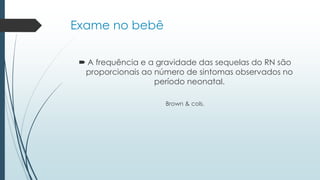 Exame no bebê
 A frequência e a gravidade das sequelas do RN são
proporcionais ao número de sintomas observados no
período neonatal.
Brown & cols.
 