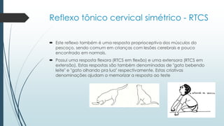 Reflexo tônico cervical simétrico - RTCS
 Este reflexo também é uma resposta proprioceptiva dos músculos do
pescoço, sendo comum em crianças com lesões cerebrais e pouco
encontrado em normais.
 Possui uma resposta flexora (RTCS em flexão) e uma extensora (RTCS em
extensão). Estas respostas são também denominadas de "gato bebendo
leite" e "gato olhando pra lua" respectivamente. Estas criativas
denominações ajudam a memorizar a resposta ao teste
 