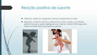 Reação positiva de suporte
 Estímulo: bebê em suspensão vertical, antepé toca o chão
 Resposta: aumento do tônus extensor em todo o corpo, com flexão
plantar dos pés e apoio digítígrado por mais ou menos 20-30 segundos,
antes do bebê fletir novamente as pernas.
 