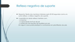 Reflexo negativo de suporte
 Resposta: flexão dos membros inferiores após 20-30 segundos como um
outro reflexo: o reflexo negativo de suporte.
 A persistência deste reflexo interfere com:
- a marcha
- a capacidade de ficar de pé
- a obtenção de reações de equilíbrio em pé.
Em alguns casos pode predispor a contraturas em plantiflexão dos pés
 