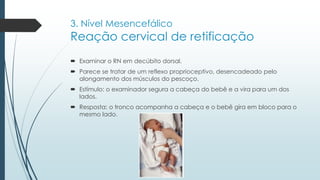 3. Nível Mesencefálico
Reação cervical de retificação
 Examinar o RN em decúbito dorsal.
 Parece se tratar de um reflexo proprioceptivo, desencadeado pelo
alongamento dos músculos do pescoço.
 Estímulo: o examinador segura a cabeça do bebê e a vira para um dos
lados.
 Resposta: o tronco acompanha a cabeça e o bebê gira em bloco para o
mesmo lado.
 