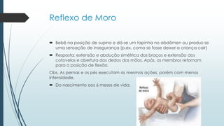 Reflexo de Moro
 Bebê na posição de supino e dá-se um tapinha no abdômen ou produz-se
uma sensação de insegurança (p.ex. como se fosse deixar a criança cair)
 Resposta: extensão e abdução simétrica dos braços e extensão dos
cotovelos e abertura dos dedos das mãos. Após, os membros retornam
para a posição de flexão.
Obs. As pernas e os pés executam as mesmas ações, porém com menos
intensidade.
 Do nascimento aos 6 meses de vida.
 