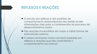 REFLEXOS E REAÇÕES
 O estudo dos reflexos e dos padrões de
comportamento estereotipados dos bebês revela
informações úteis pata a compreensão do processo de
desenvolvimento motor.
 São reações involuntárias do corpo a várias formas de
estimulação externa.
 O desenvolvimento motor normal é baseado em
reflexos e reações que irão caracterizar o
comportamento da criança
 