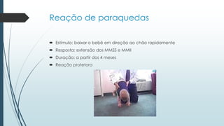 Reação de paraquedas
 Estímulo: baixar o bebê em direção ao chão rapidamente
 Resposta: extensão dos MMSS e MMII
 Duração: a partir dos 4 meses
 Reação protetora
 