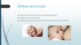 Reflexo de Sucção
 Estímulo: tocar a face acima ou abaixo dos lábios
 Resposta: início da sucção
 Duração: Do nascimento aos 3 meses, após passa a ser voluntário.
 