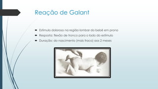 Reação de Galant
 Estímulo doloroso na região lombar do bebê em prono
 Resposta: flexão de tronco para o lado do estímulo
 Duração: do nascimento (mais fraco) aos 2 meses
 