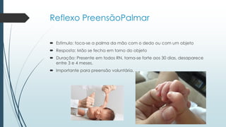 Reflexo PreensãoPalmar
 Estímulo: toca-se a palma da mão com o dedo ou com um objeto
 Resposta: Mão se fecha em torno do objeto
 Duração: Presente em todos RN, torna-se forte aos 30 dias, desaparece
entre 3 e 4 meses.
 Importante para preensão voluntária.
 