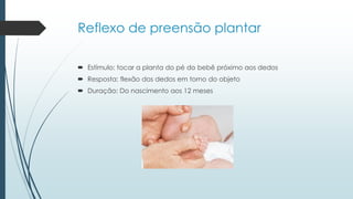 Reflexo de preensão plantar
 Estímulo: tocar a planta do pé do bebê próximo aos dedos
 Resposta: flexão dos dedos em torno do objeto
 Duração: Do nascimento aos 12 meses
 