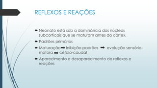 REFLEXOS E REAÇÕES
 Neonato está sob a dominância dos núcleos
subcorticais que se maturam antes do córtex.
 Padrões primários
 Maturação Inibição padrões evolução sensório-
motora céfalo-caudal
 Aparecimento e desaparecimento de reflexos e
reações
 