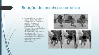 Reação de marcha automática
 Suspende-se a criança
pelas axilas de uma
superfície, apoia-se a
planta dos pés e
inclina-se o bebe
ligeiramente para
frente. Vai haver flexão
quadril, joelho e
dorsiflexão. Logo após,
apoio do MI
contralateral. E assim,
movimentos sucessivos
e coordenados de
macha. (4 a 6
semanas)
 