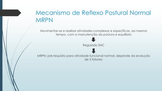 Mecanismo de Reflexo Postural Normal
MRPN
Movimentar-se e realizar atividades complexas e específicas, ao mesmo
tempo, com a manutenção da postura e equilíbrio
Regulado SNC
MRPN: pré-requisito para atividade funcional normal, depende da evolução
de 3 fatores:
 