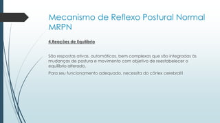 Mecanismo de Reflexo Postural Normal
MRPN
4.Reações de Equilíbrio
São respostas ativas, automáticas, bem complexas que são integradas às
mudanças de postura e movimento com objetivo de reestabelecer o
equilíbrio alterado.
Para seu funcionamento adequado, necessita do córtex cerebral!!
 