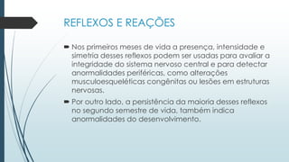 REFLEXOS E REAÇÕES
 Nos primeiros meses de vida a presença, intensidade e
simetria desses reflexos podem ser usadas para avaliar a
integridade do sistema nervoso central e para detectar
anormalidades periféricas, como alterações
musculoesqueléticas congênitas ou lesões em estruturas
nervosas.
 Por outro lado, a persistência da maioria desses reflexos
no segundo semestre de vida, também indica
anormalidades do desenvolvimento.
 