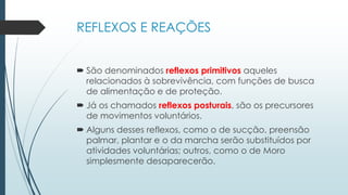 REFLEXOS E REAÇÕES
 São denominados reflexos primitivos aqueles
relacionados à sobrevivência, com funções de busca
de alimentação e de proteção.
 Já os chamados reflexos posturais, são os precursores
de movimentos voluntários.
 Alguns desses reflexos, como o de sucção, preensão
palmar, plantar e o da marcha serão substituídos por
atividades voluntárias; outros, como o de Moro
simplesmente desaparecerão.
 
