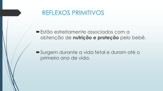 REFLEXOS PRIMITIVOS
Estão estreitamente associados com a
obtenção de nutrição e proteção pelo bebê.
Surgem durante a vida fetal e duram até o
primeiro ano de vida.
 