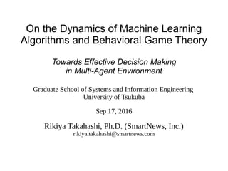 On the Dynamics of Machine Learning
Algorithms and Behavioral Game Theory
Towards Effective Decision Making
in Multi-Agent Environment
Graduate School of Systems and Information Engineering
University of Tsukuba
Sep 17, 2016
Rikiya Takahashi, Ph.D. (SmartNews, Inc.)
rikiya.takahashi@smartnews.com
 