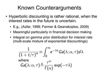 Known Counterarguments
● Hyperbolic discounting is rather rational, when the
interest rates in the future is uncertain.
● E.g., (Azfar, 1999; Farmer & Geanakoplos, 2009)
● Meaningful particularly in financial decision making
● Integral on gamma prior distribution for interest rate
(multi-scale mixture of exponential discountings)
 