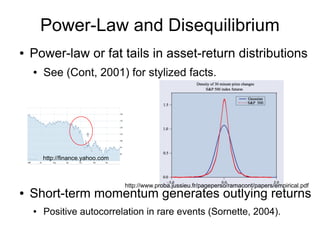 Power-Law and Disequilibrium
● Power-law or fat tails in asset-return distributions
● See (Cont, 2001) for stylized facts.
● Short-term momentum generates outlying returns
● Positive autocorrelation in rare events (Sornette, 2004).
http://finance.yahoo.com
http://www.proba.jussieu.fr/pageperso/ramacont/papers/empirical.pdf
 
