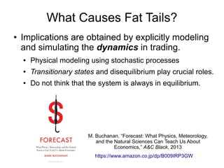 What Causes Fat Tails?
● Implications are obtained by explicitly modeling
and simulating the dynamics in trading.
● Physical modeling using stochastic processes
● Transitionary states and disequilibrium play crucial roles.
● Do not think that the system is always in equilibrium.
https://www.amazon.co.jp/dp/B009IRP3GW
M. Buchanan, “Forecast: What Physics, Meteorology,
and the Natural Sciences Can Teach Us About
Economics,” A&C Black, 2013
 