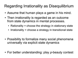 Regarding Irrationality as Disequilibrium
● Assume that human plays a game in his mind.
● Then irrationality is regarded as an outcome
from state dynamics in mental processes.
● Rationality = choose the strategy in stationary state
● Irrationality = choose a strategy in transitional state
● Possibility to formalize many social phenomena
universally via explicit state dynamics
● For better understanding: play p-beauty contest
 