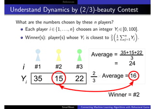 References
Understand Dynamics by (2/3)-beauty Contest
What are the numbers chosen by these n players?
Each player i ∈{1, . . ., n} chooses an integer Yi ∈[0, 100].
Winner(s): player(s) whose Yi is closest to 2
3
1
n
n
j=1Yj .
SmartNews Connecting Machine Learning Algorithms with Behavioral Game Theo
 