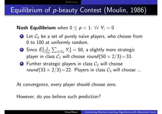 References
Equilibrium of p-beauty Contest (Moulin, 1986)
Nash Equilibrium when 0 ≤ p < 1: ∀i Yi = 0
1 Let C0 be a set of purely na¨ıve players, who choose from
0 to 100 at uniformly random.
2 Since E[ 1
|C0| i∈C0
Yi ] = 50, a slightly more strategic
player in class C1 will choose round(50 × 2/3)=33.
3 Further strategic players in class C2 will choose
round(33 × 2/3)=22. Players in class C3 will choose ...
At convergence, every player should choose zero.
However, do you believe such prediction?
SmartNews Connecting Machine Learning Algorithms with Behavioral Game Theo
 