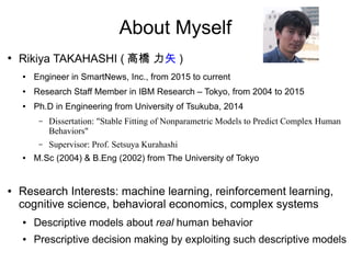 About Myself
●
Rikiya TAKAHASHI ( 高橋 力矢 )
● Engineer in SmartNews, Inc., from 2015 to current
● Research Staff Member in IBM Research – Tokyo, from 2004 to 2015
● Ph.D in Engineering from University of Tsukuba, 2014
– Dissertation: "Stable Fitting of Nonparametric Models to Predict Complex Human
Behaviors"
– Supervisor: Prof. Setsuya Kurahashi
● M.Sc (2004) & B.Eng (2002) from The University of Tokyo
● Research Interests: machine learning, reinforcement learning,
cognitive science, behavioral economics, complex systems
● Descriptive models about real human behavior
● Prescriptive decision making by exploiting such descriptive models
 