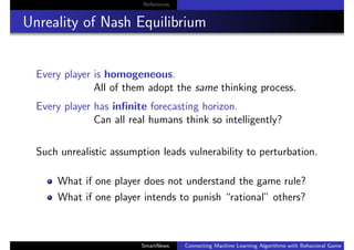 References
Unreality of Nash Equilibrium
Every player is homogeneous.
All of them adopt the same thinking process.
Every player has inﬁnite forecasting horizon.
Can all real humans think so intelligently?
Such unrealistic assumption leads vulnerability to perturbation.
What if one player does not understand the game rule?
What if one player intends to punish “rational” others?
SmartNews Connecting Machine Learning Algorithms with Behavioral Game Theo
 