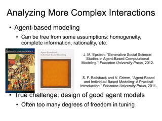 Analyzing More Complex Interactions
● Agent-based modeling
● Can be free from some assumptions: homogeneity,
complete information, rationality, etc.
● True challenge: design of good agent models
● Often too many degrees of freedom in tuning
J. M. Epstein, “Generative Social Science:
Studies in Agent-Based Computational
Modeling,“ Princeton University Press, 2012.
S. F. Railsback and V. Grimm, “Agent-Based
and Individual-Based Modeling: A Practical
Introduction,“ Princeton University Press, 2011.
 