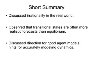 Short Summary
● Discussed irrationality in the real world.
● Observed that transitional states are often more
realistic forecasts than equilibrium.
● Discussed direction for good agent models:
hints for accurately modeling dynamics.
 
