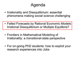 Agenda
● Irrationality and Disequilibrium: essential
phenomena making social science challenging
● Failed Forecasts by Rational Economic Models:
Irrational Disequilibrium or Multiple Equilibria?
● Frontiers in Mathematical Modeling of
Irrationality: a transitional-state perspective
● For on-going PhD students: how to exploit your
research experiences into Jobs
 