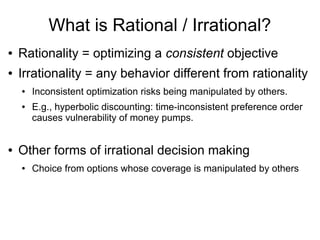 What is Rational / Irrational?
● Rationality = optimizing a consistent objective
● Irrationality = any behavior different from rationality
● Inconsistent optimization risks being manipulated by others.
● E.g., hyperbolic discounting: time-inconsistent preference order
causes vulnerability of money pumps.
● Other forms of irrational decision making
● Choice from options whose coverage is manipulated by others
 