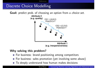 References
Discrete Choice Modelling
Goal: predict prob. of choosing an option from a choice set.
Why solving this problem?
For business: brand positioning among competitors
For business: sales promotion (yet involving some abuse)
To deeply understand how human makes decisions
SmartNews Connecting Machine Learning Algorithms with Behavioral Game Theo
 