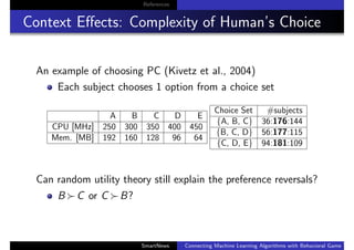 References
Context Eﬀects: Complexity of Human’s Choice
An example of choosing PC (Kivetz et al., 2004)
Each subject chooses 1 option from a choice set
A B C D E
CPU [MHz] 250 300 350 400 450
Mem. [MB] 192 160 128 96 64
Choice Set #subjects
{A, B, C} 36:176:144
{B, C, D} 56:177:115
{C, D, E} 94:181:109
Can random utility theory still explain the preference reversals?
B C or C B?
SmartNews Connecting Machine Learning Algorithms with Behavioral Game Theo
 