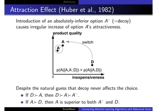 References
Attraction Eﬀect (Huber et al., 1982)
Introduction of an absolutely-inferior option A−
(=decoy)
causes irregular increase of option A’s attractiveness.
Despite the natural guess that decoy never aﬀects the choice.
If D A, then D A A−
.
If A D, then A is superior to both A−
and D.
SmartNews Connecting Machine Learning Algorithms with Behavioral Game Theo
 