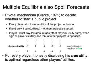 Multiple Equilibria also Spoil Forecasts
● Pivotal mechanism (Clarke, 1971) to decide
whether to start a public project
● Every player discloses a utility of the project outcome.
● If and only if sum(utilities) > 0, then project is started.
● Player i must pay tax amount abs(other players' utility sum), when
sign of player i's utility and that of other players is opposite.
● For every player, honestly disclosing his true utility
is optimal regardless other players' utilities.
sum(utilities) = 1
decision = start
disclosed utility -1 2 5 -3 -2
tax 2 0 0 4 3
 