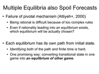 Multiple Equilibria also Spoil Forecasts
● Failure of pivotal mechanism (Attiyeh+, 2000)
● Being rational is difficult because of too complex rules
● Even if rationality leading into an equilibrium exists,
which equilibrium will be actually chosen?
● Each equilibrium has its own path from initial state.
● Identifying both of the path and finite time is hard.
● One promising way: converting transitional state in one
game into an equilbrium of other game.
 