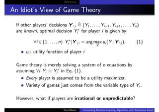 References
An Idiot’s View of Game Theory
If other players’ decisions Y i (Y1, . . . , Yi−1, Yi+1, . . . , Yn)
are known, optimal decision Y ∗
i for player i is given by
∀i ∈{1, . . . , n} Y ∗
i |Y i = arg max
Y
ui (Y , Y i ). (1)
ui : utility function of player i
Game theory is merely solving a system of n equations by
assuming ∀i Yi ≡ Y ∗
i in Eq. (1).
Every player is assumed to be a utility maximizer.
Variety of games just comes from the variable type of Yi .
However, what if players are irrational or unpredictable?
SmartNews Connecting Machine Learning Algorithms with Behavioral Game Theo
 