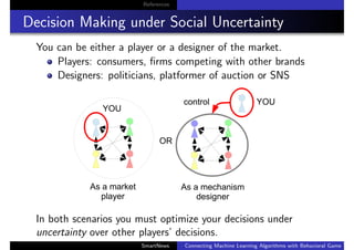 References
Decision Making under Social Uncertainty
You can be either a player or a designer of the market.
Players: consumers, ﬁrms competing with other brands
Designers: politicians, platformer of auction or SNS
In both scenarios you must optimize your decisions under
uncertainty over other players’ decisions.
SmartNews Connecting Machine Learning Algorithms with Behavioral Game Theo
 